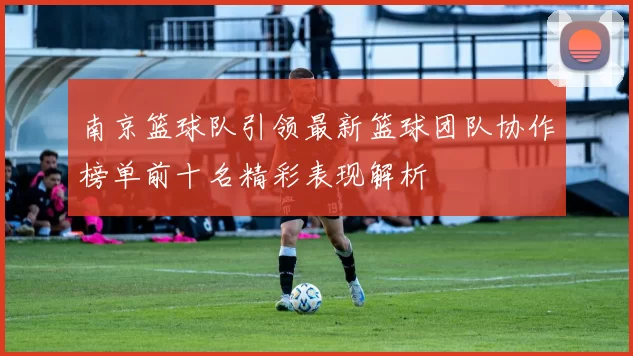 南京篮球队引领最新篮球团队协作榜单前十名精彩表现解析