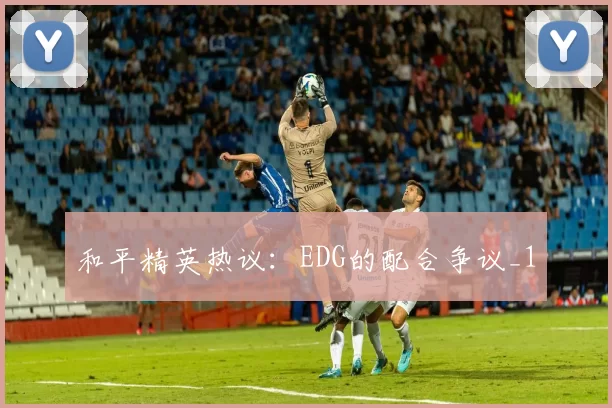 和平精英热议：EDG的配合争议_1