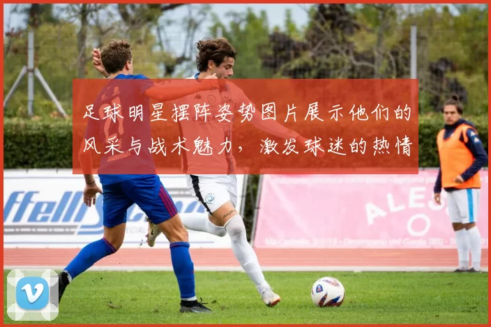 足球明星摆阵姿势图片展示他们的风采与战术魅力，激发球迷的热情与期待