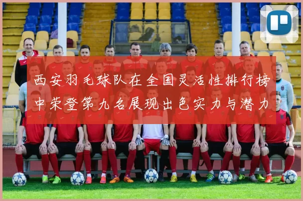 西安羽毛球队在全国灵活性排行榜中荣登第九名展现出色实力与潜力