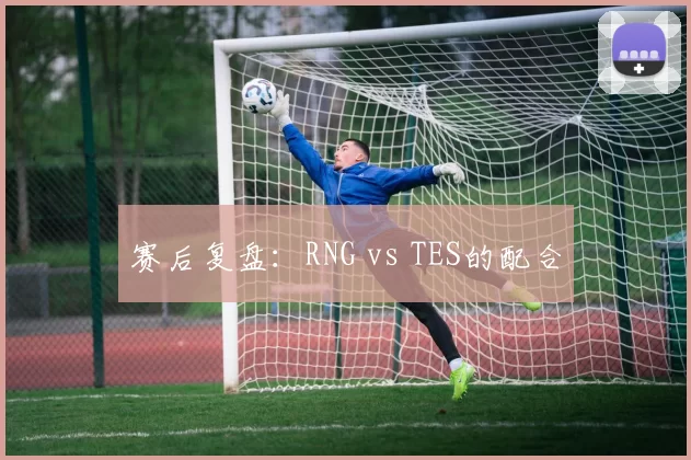 赛后复盘：RNG vs TES的配合