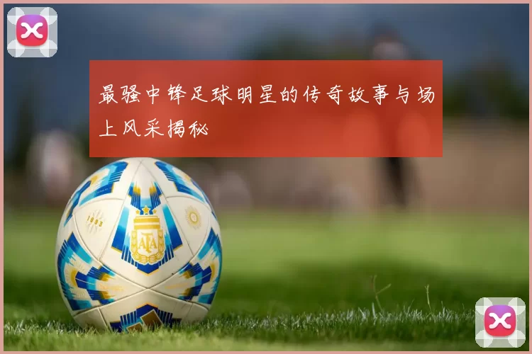 最骚中锋足球明星的传奇故事与场上风采揭秘