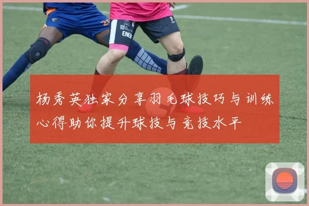 杨秀英独家分享羽毛球技巧与训练心得助你提升球技与竞技水平
