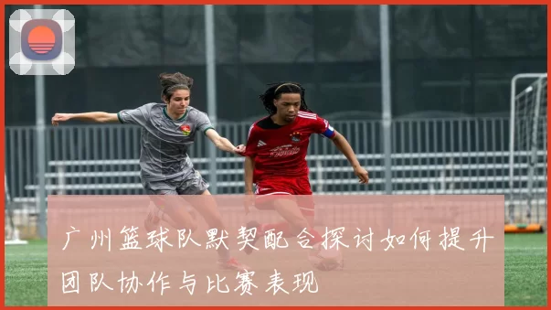 广州篮球队默契配合探讨如何提升团队协作与比赛表现